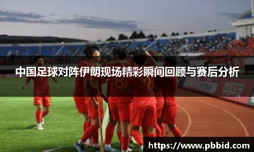 中国足球对阵伊朗现场精彩瞬间回顾与赛后分析