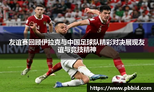 友谊赛回顾伊拉克与中国足球队精彩对决展现友谊与竞技精神